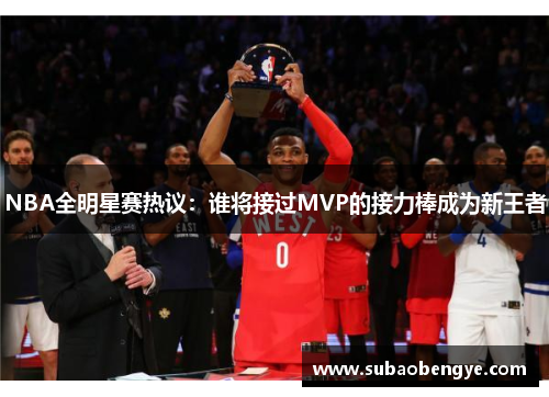 NBA全明星赛热议：谁将接过MVP的接力棒成为新王者