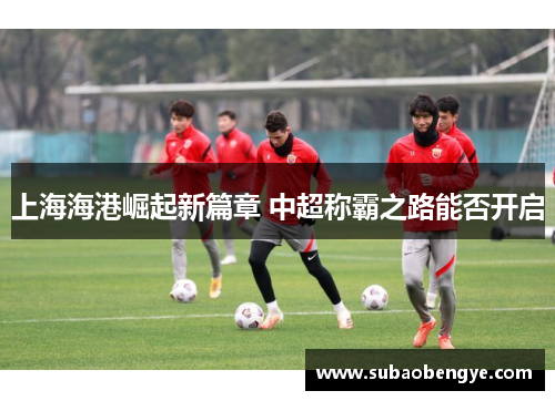 上海海港崛起新篇章 中超称霸之路能否开启