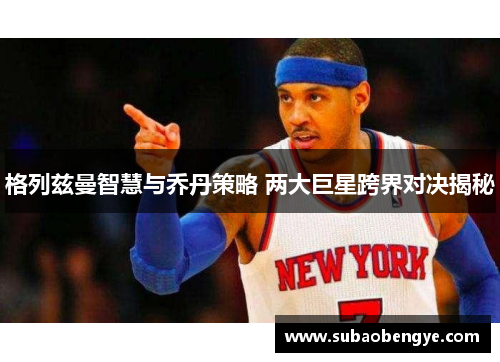 格列兹曼智慧与乔丹策略 两大巨星跨界对决揭秘