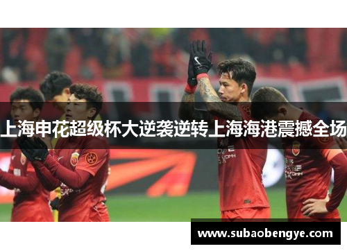 上海申花超级杯大逆袭逆转上海海港震撼全场